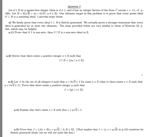 Question 3
Let deZ be a square-free integer (that is d#1, and d has no integer factors of the form e except e = t1, cf. p.
346). Let R= ZVd = {a + byd| a, b€ Z}. Our ultimate target in this problem is to prove that every prime ideal
PCR is a maximal ideal. I provide steps below.
a) We firstly prove that every ideal IC R is finitely generated. We actually prove a stronger statement that every
ideal is generated by at most two elements. The steps provided below are very similar to those of Exercise 32, p.
344, which may be helpful.
a.1) Prove that if I is non-zero, then Inz is a non-zero ideal in Z.
a.2) Derive that there exists a positive integer z E Z such that
Inz= (za |a € 2)
a.3) Let J be the set of all integers o such that a + bva e I for some a eZ (that is there exists a € Z such that
a+ bva e 1). Prove that there exists a positive integer y such that
J = {yt | t € Z}
a.4) Explain why there exista ae Z much that a+ yvāe 1.
a.5) Prove that I = {Az + B(s + yvd) | A, B € Z). (That implies that I= (z, s+ yva) in p.145 notations for
finitely generated ideals, but we will not need this fact.)
