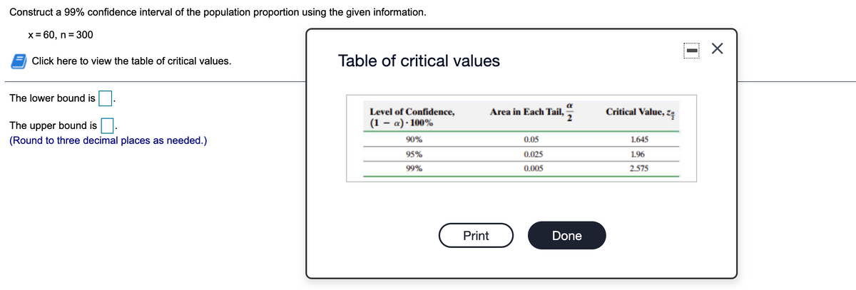 Construct a 99% confidence interval of the population proportion using the given information.
X= 60, n = 300
Click here to view the table of critical values.
Table of critical values
The lower bound is
Level of Confidence,
Area in Each Tail,
Critical Value, zę
The upper bound is
(1 – a) · 100%
(Round to three decimal places as needed.)
90%
0.05
1.645
95%
0.025
1.96
99%
0.005
2.575
Print
Done
