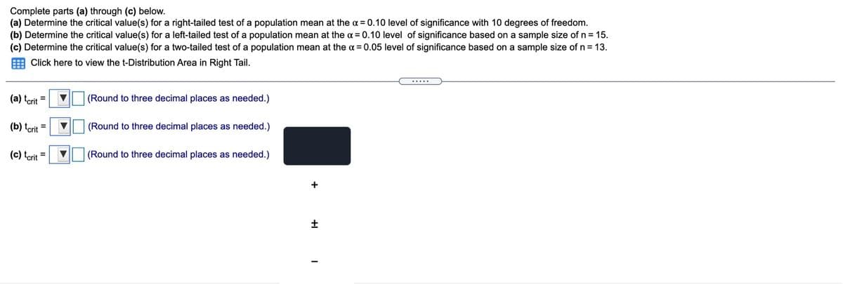 Complete parts (a) through (c) below.
(a) Determine the critical value(s) for a right-tailed test of a population mean at the a = 0.10 level of significance with 10 degrees of freedom.
(b) Determine the critical value(s) for a left-tailed test of a population mean at the a = 0.10 level of significance based on a sample size of n = 15.
(c) Determine the critical value(s) for a two-tailed test of a population mean at the a = 0.05 level of significance based on a sample size of n = 13.
E Click here to view the t-Distribution Area in Right Tail.
.....
(a) terit =
(Round to three decimal places as needed.)
(b) tcrit =
(Round to three decimal places as needed.)
(c) tcrit =
(Round to three decimal places as needed.)
+
