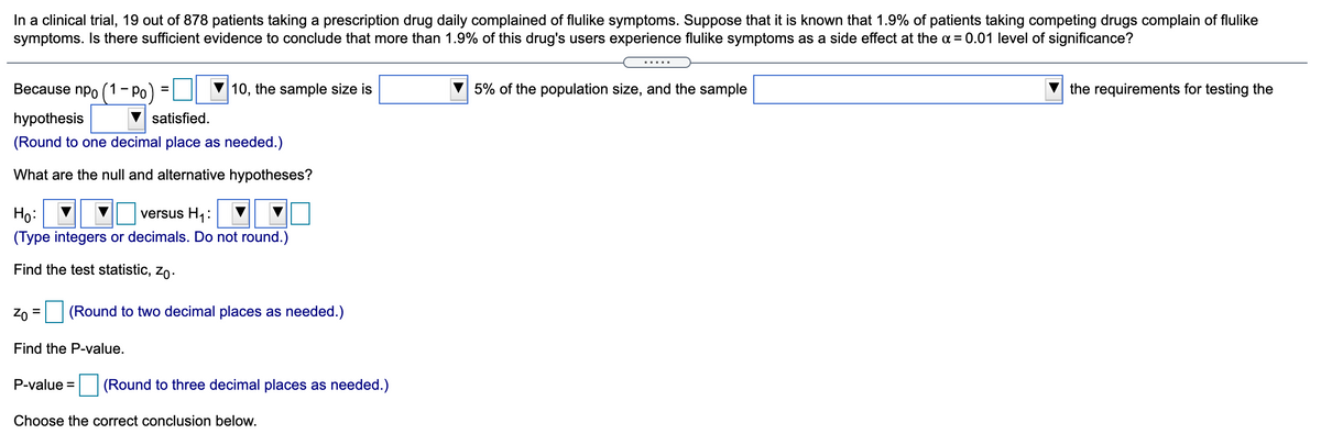 In a clinical trial, 19 out of 878 patients taking a prescription drug daily complained of flulike symptoms. Suppose that it is known that 1.9% of patients taking competing drugs complain of flulike
symptoms. Is there sufficient evidence to conclude that more than 1.9% of this drug's users experience flulike symptoms as a side effect at the a = 0.01 level of significance?
.....
Because npo (1-Po
10, the sample size is
5% of the population size, and the sample
the requirements for testing the
hypothesis
satisfied.
(Round to one decimal place as needed.)
What are the null and alternative hypotheses?
Họ:
versus H1:
(Type integers or decimals. Do not round.)
Find the test statistic, zo.
Zo = (Round to two decimal places as needed.)
Find the P-value.
P-value = (Round to three decimal places as needed.)
Choose the correct conclusion below.
