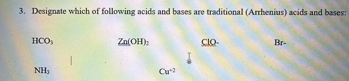 3. Designate which of following acids and bases are traditional (Arrhenius) acids and bases:
HCO3
NH3
Zn(OH)2
Cu+2
CIO-
Br-