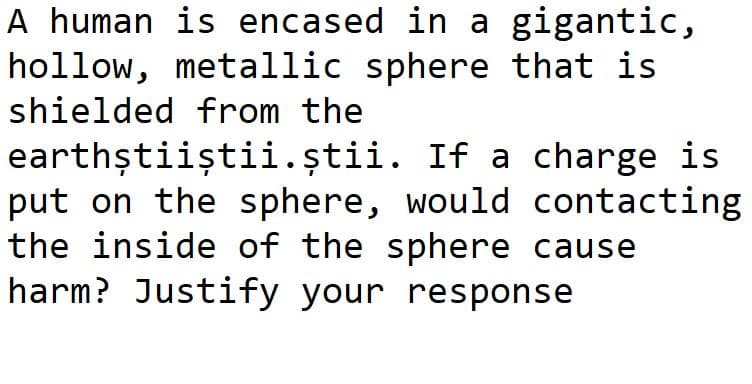 A human is encased in a gigantic,
hollow, metallic sphere that is
shielded from the
earthștiiștii.știi. If a charge is
put on the sphere, would contacting
the inside of the sphere cause
harm? Justify your response
