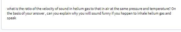 what is the ratio of the velocity of sound in helium gas to that in air at the same pressure and temperature? On
the basis of your answer, can you explain why you will sound funny if you happen to inhale helium gas and
speak
