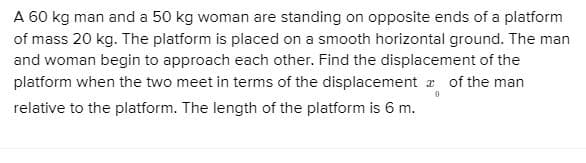 A 60 kg man and a 50 kg woman are standing on opposite ends of a platform
of mass 20 kg. The platform is placed on a smooth horizontal ground. The man
and woman begin to approach each other. Find the displacement of the
platform when the two meet in terms of the displacement a of the man
relative to the platform. The length of the platform is 6 m.
