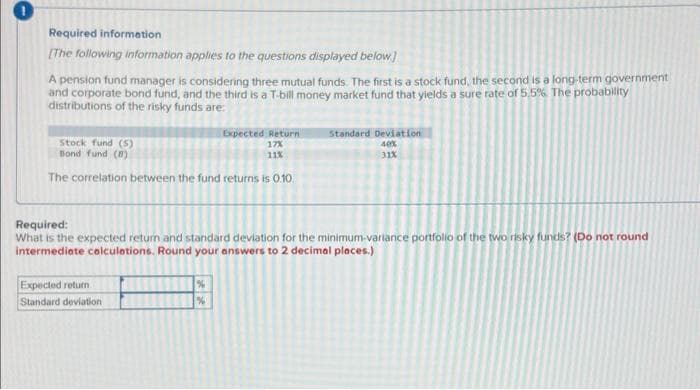 Required information
[The following information applies to the questions displayed below]
A pension fund manager is considering three mutual funds. The first is a stock fund, the second is a long-term government
and corporate bond fund, and the third is a T-bill money market fund that yields a sure rate of 5.5%. The probability
distributions of the risky funds are:
Expected Return
17%
11%
Stock fund (5)
Bond fund (8)
The correlation between the fund returns is 0.10
Expected return
Standard deviation
Standard Deviation
40%
31X
Required:
What is the expected return and standard deviation for the minimum-variance portfolio of the two risky funds? (Do not round
intermediate calculations. Round your answers to 2 decimal places.)