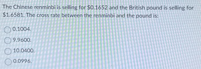 The Chinese renminbi is selling for $0.1652 and the British pound is selling for
$1.6581. The cross rate between the renminbi and the pound is:
0.1004.
9.9600.
10.0400.
0.0996.