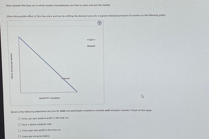 Now consider the long run in which scooter manufacturers are free to enter and exit the market.
Show the possible effect of this free entry and exit by shifting the demand curve for a typical individual producer of scooters on the following graph.
PRICE Dollars per scooter)
QUANTITY (Scooters)
Demand
Demand
Which of the following statements are true for both monopolistically competitive markets and monopoly markets? Check all that apply
Firms can earn positive profit in the long run.
Price is above marginal cost.
Firms earn zero profit in the long run.
Firms are not price takers.