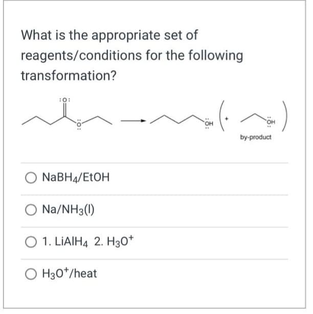 What is the appropriate set of
reagents/conditions for the following
transformation?
:O:
NaBH4/EtOH
Na/NH3(1)
1. LIAIH4 2. H30+
O H30*/heat
(~)
by-product