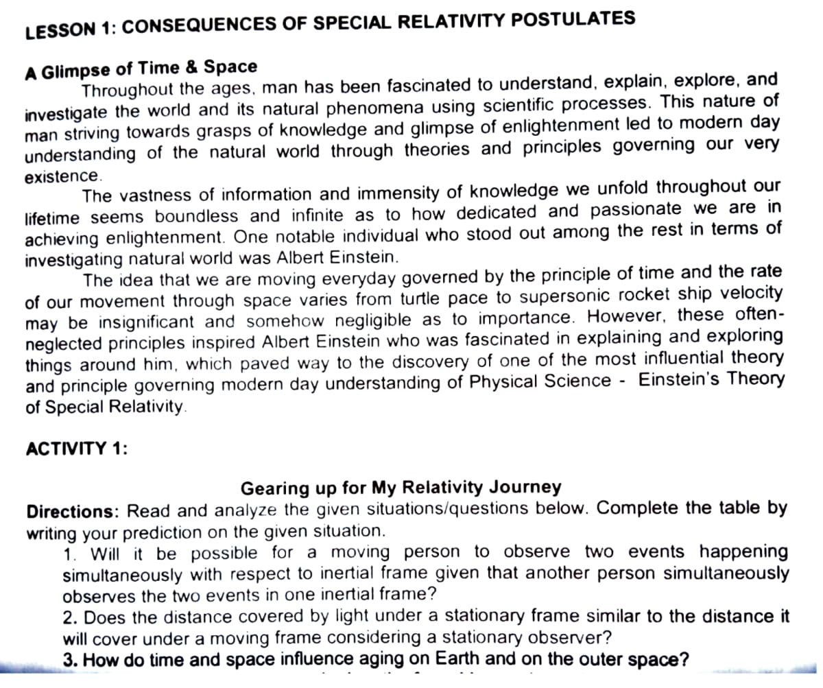 LESSON 1: CONSEQUENCES OF SPECIAL RELATIVITY POSTULATES
A Glimpse of Time & Space
Throughout the ages, man has been fascinated to understand, explain, explore, and
investigate the world and its natural phenomena using scientific processes. This nature of
man striving towards grasps of knowledge and glimpse of enlightenment led to modern day
understanding of the natural world through theories and principles governing our very
existence.
The vastness of information and immensity of knowledge we unfold throughout our
lifetime seems boundless and infinite as to how dedicated and passionate we are in
achieving enlightenment. One notable individual who stood out among the rest in terms of
investigating natural world was Albert Einstein.
The idea that we are moving everyday governed by the principle of time and the rate
of our movement through space varies from turtle pace to supersonic rocket ship velocity
may be insignificant and somehow negligible as to importance. However, these often-
neglected principles inspired Albert Einstein who was fascinated in explaining and exploring
things around him, which paved way to the discovery of one of the most influential theory
and principle governing modern day understanding of Physical Science - Einstein's Theory
of Special Relativity.
ACTIVITY 1:
Gearing up for My Relativity Journey
Directions: Read and analyze the given situations/questions below. Complete the table by
writing your prediction on the given situation.
1. Will it be possible for a moving person to observe two events happening
simultaneously with respect to inertial frame given that another person simultaneously
observes the two events in one inertial frame?
2. Does the distance covered by light under a stationary frame similar to the distance it
will cover under a moving frame considering a stationary observer?
3. How do time and space influence aging on Earth and on the outer space?
