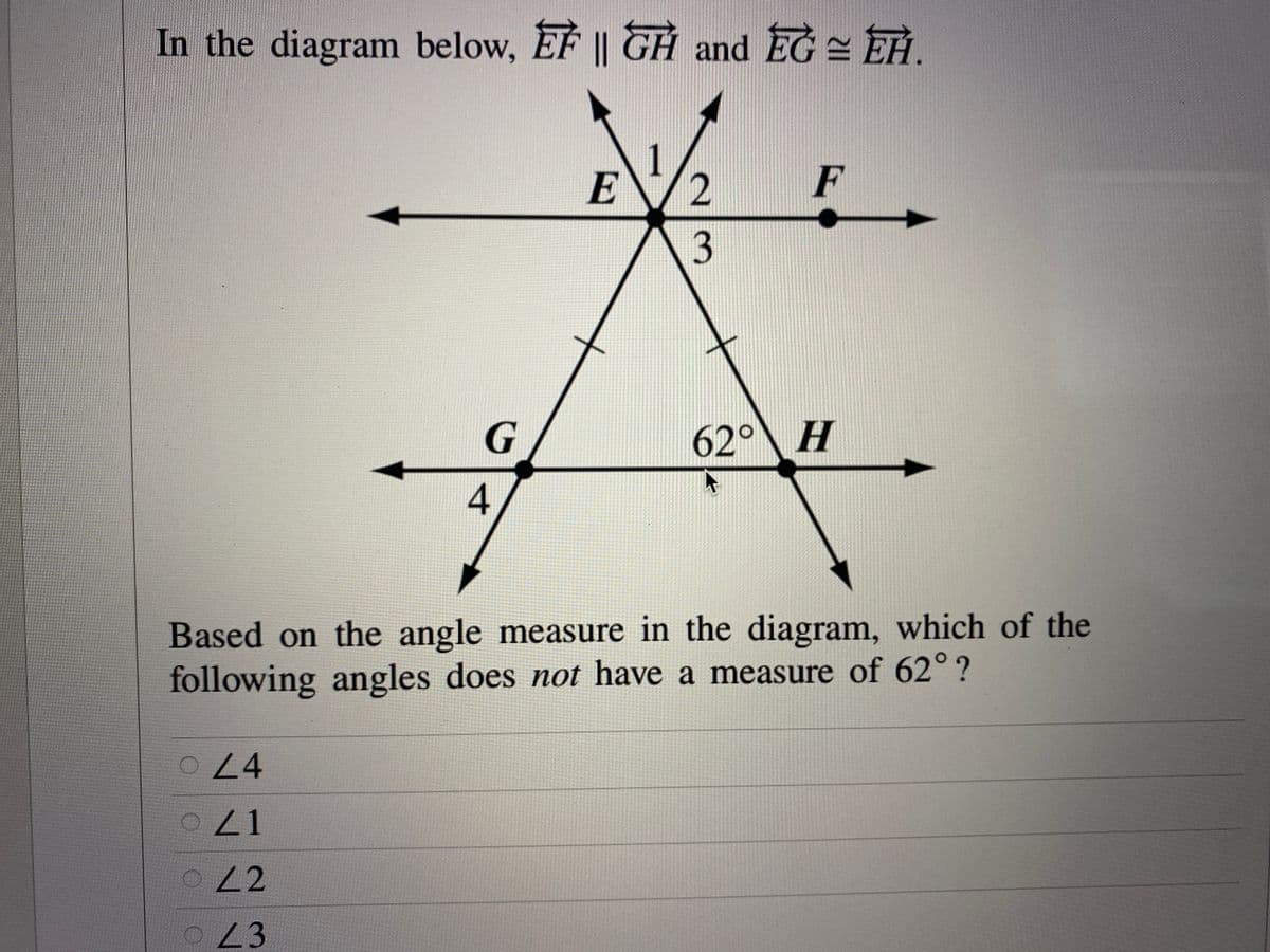 In the diagram below, EF || GH and EG = EH.
E/2
F
3
G
62° H
4
Based on the angle measure in the diagram, which of the
following angles does not have a measure of 62°?
24
22
