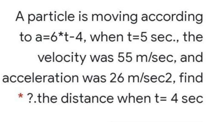 A particle is moving according
to a=6*t-4, when t=5 sec., the
velocity was 55 m/sec, and
acceleration was 26 m/sec2, find
* ?.the distance when t= 4 sec
