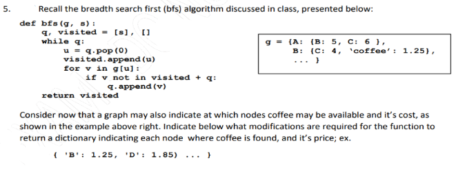 5.
Recall the breadth search first (bfs) algorithm discussed in class, presented below:
def bfs (g, s) :
q, visited = [s], []
while q:
u = q.pop (o)
visited.append (u)
for v in g[u]:
if v not in visited + q:
(А: (B: 5, с: 6 1,
{C: 4, 'coffee': 1.25},
В:
...
Я. аррend (v)
return visited
Consider now that a graph may also indicate at which nodes coffee may be available and it's cost, as
shown in the example above right. Indicate below what modifications are required for the function to
return a dictionary indicating each node where coffee is found, and it's price; ex.
( 'B': 1.25, 'D':
: 1.85) ... }
