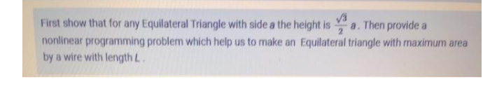 First show that for any Equilateral Triangle with side a the height is
Then provide a
a.
nonlinear programming problem which help us to make an Equilateral triangle with maximum area
by a wire with length L.
