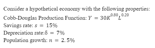 Consider a hypothetical economy with the following properties:
Cobb-Douglas Production Function: Y = 30K
30K0.80
Savings rate: s= 15%
Depreciation rate: 8 = 7%
Population growth: n = 2.5%
0.20
L