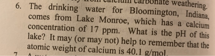 weathering.
6. The drinking water for Bloomington, Indiana,
comes from Lake Monroe, which has a calcium
concentration of 17 ppm. What is the pH of this
lake? It may (or may not) help to remember that the
atomic weight of calcium is 40.1 g/mol.
