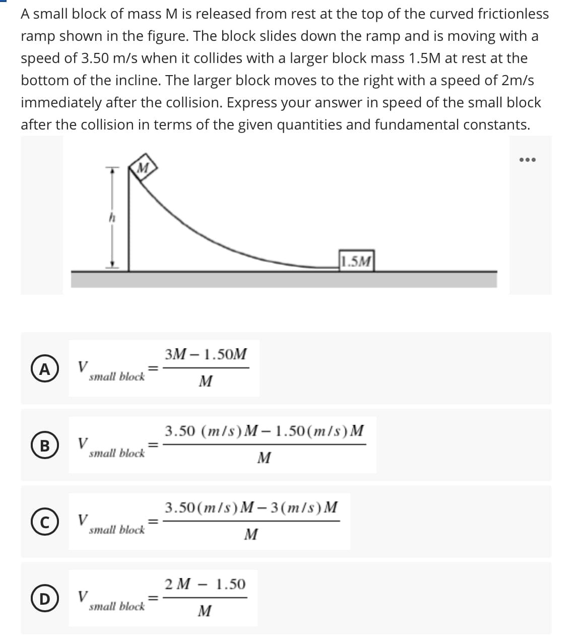 A small block of mass M is released from rest at the top of the curved frictionless
ramp shown in the figure. The block slides down the ramp and is moving with a
speed of 3.50 m/s when it collides with a larger block mass 1.5M at rest at the
bottom of the incline. The larger block moves to the right with a speed of 2m/s
immediately after the collision. Express your answer in speed of the small block
after the collision in terms of the given quantities and fundamental constants.
...
M
1.5M
ЗМ — 1.50М
A
V
small block
M
3.50 (m/s) M –1.50(m/s) M
B
V
small block
M
3.50 (m/s) M – 3(m/s) M
V
small block
M
2 М — 1.50
(D
V
small block
M
