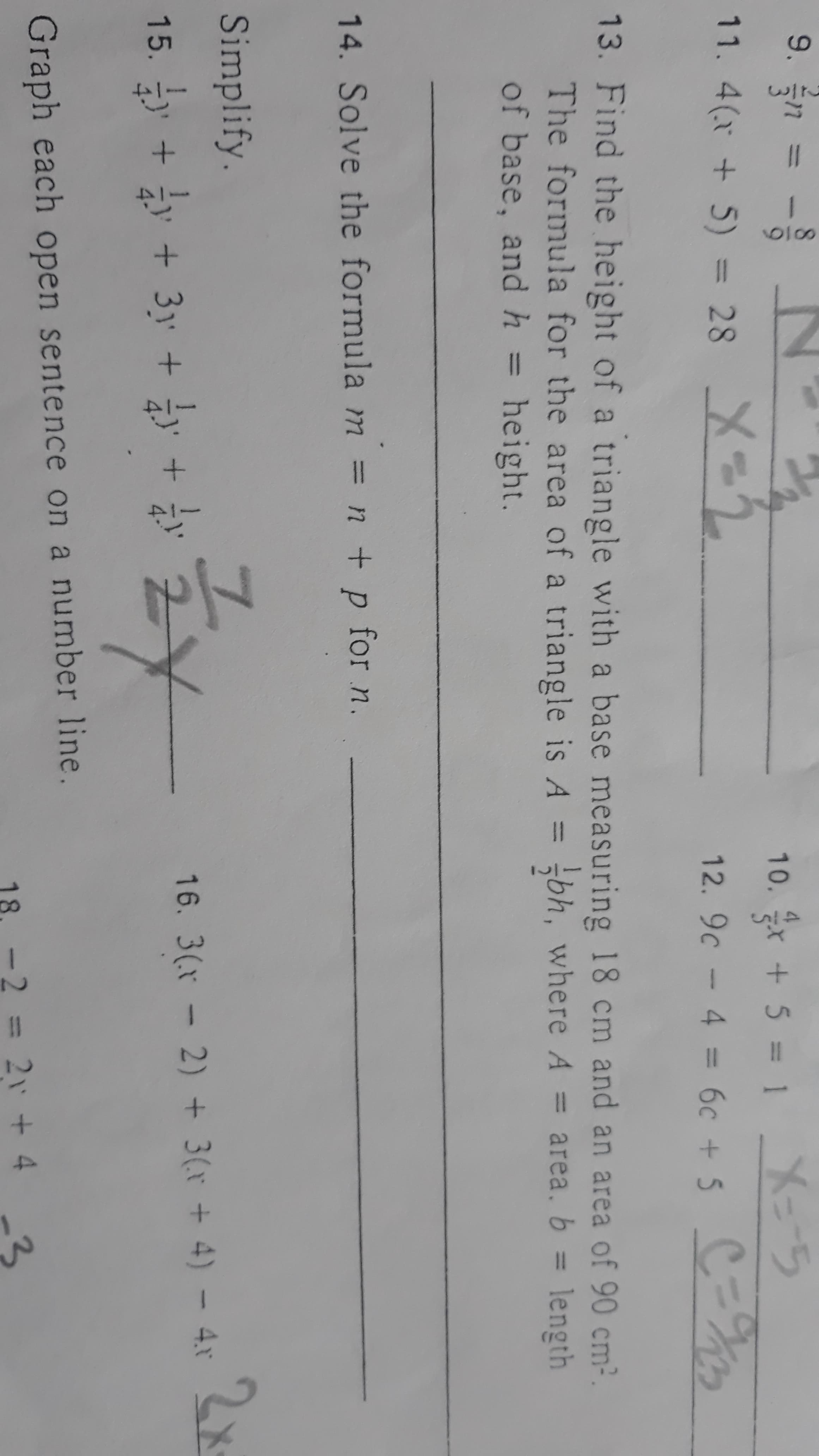 ### Algebra Homework Worksheet

#### Solve the following equations:

9. \( 3r + 5 = 1 \)

10. \( \frac{3}{5} + 9c - 4 = 6c + 5 \)

11. \( 4(k + 5) = 28 \)

12. \( 9c - 4 = 6c + 5 \)

#### Application Questions:

13. **Find the height of a triangle with a base measuring 18 cm and an area of 90 cm².**  
    - The formula for the area of a triangle is \( A = \frac{1}{2}bh \), where:
      - \( A \) = area
      - \( b \) = length of base
      - \( h \) = height

14. **Solve the formula \( m = n + p \) for \( n \).**

#### Simplify:

15. \( \frac{1}{4}y + \frac{1}{4}y + 3y + \frac{1}{4}y \)

16. \( 3(x - 2) = 2x + 4 \)

#### Graph each open sentence on a number line:

18. \( 2 = 2x + 4 - 3 \)

---

**Graph / Diagram Explanation:**
- There is no graph or diagram provided in these questions.
- The provided text includes algebraic equations and expressions to simplify, as well as a word problem involving the area of a triangle.
- No graphical representation is required as all tasks are algebraic computations.