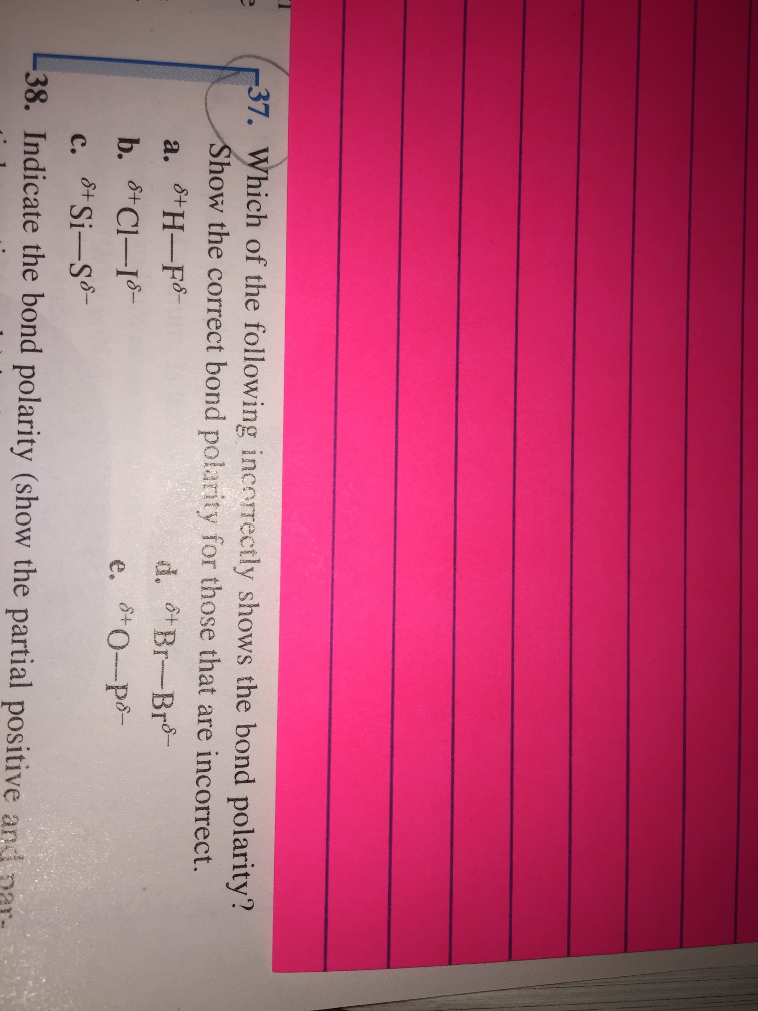 37. Which of the following incorrectly shows the bond polarity?
Show the correct bond polarity for those that are incorrect.
a. H-Fo
d. Br-Br-
b. 6Cl-I
8+0--po-
e.
с.
8+ Si-S
38. Indicate the bond polarity (show the partial positive and
