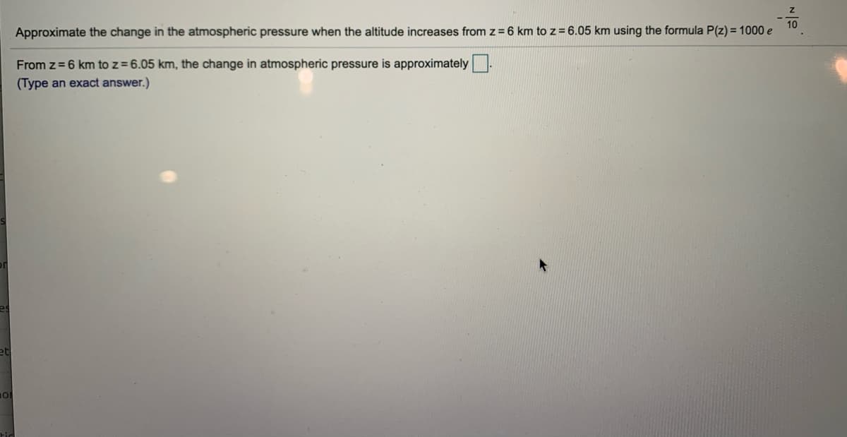 Approximate the change in the atmospheric pressure when the altitude increases from z=6 km to z= 6.05 km using the formula P(z) = 1000 e
From z = 6 km to z=6.05 km, the change in atmospheric pressure is approximately
(Type an exact answer.)
et
