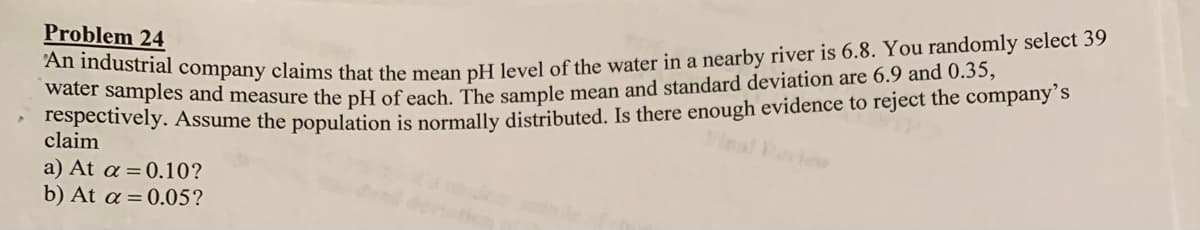 water samples and measure the pH of each. The sample mean and standard deviation are 6.9 and 0.35,
Problem 24
pectively. Assume the population is normally distributed. Is there enough evidence to reject the company´s
claim
a) At a = 0.10?
b) At a =0.05?
