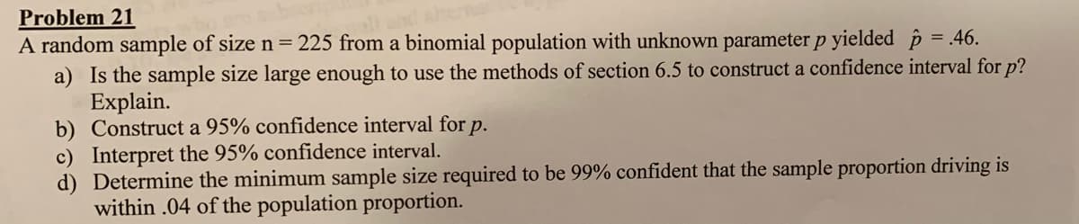 Problem 21
A random sample of size n = 225 from a binomial population with unknown parameter p yielded § = .46.
a) Is the sample size large enough to use the methods of section 6.5 to construct a confidence interval for p?
Explain.
b) Construct a 95% confidence interval for p.
c) Interpret the 95% confidence interval.
d) Determine the minimum sample size required to be 99% confident that the sample proportion driving is
within .04 of the population proportion.
