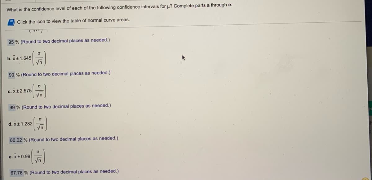 What is the confidence level of each of the following confidence intervals for u? Complete parts a through e.
Click the icon to view the table of normal curve areas.
95 % (Round to two decimal places as needed.)
b. x± 1.645
90 % (Round to two decimal places as needed.)
C. X±2.575
99 % (Round to two decimal places as needed.)
d. x+ 1.282
Vn
80.02 % (Round to two decimal places as needed.)
e. x+0.99
67.78 % (Round to two decimal places as needed.)
