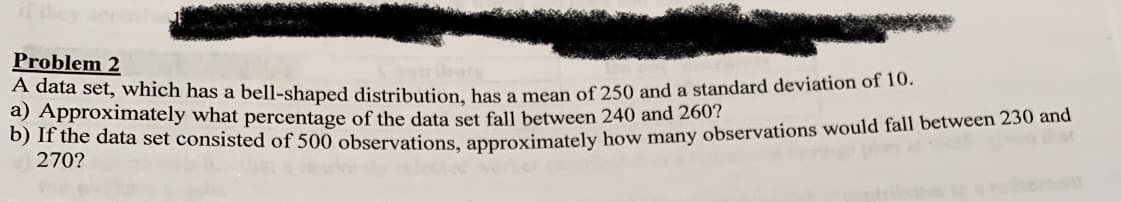 if dey
Problem 2
A data set, which has a bell-shaped distribution, has a mean of 250 and a standard deviation of 10.
a) Approximately what percentage of the data set fall between 240 and 260?
270?
