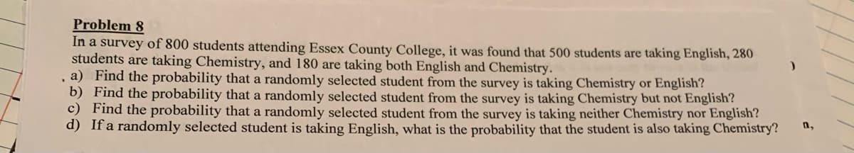 Problem 8
In a survey of 800 students attending Essex County College, it was found that 500 students are taking English, 280
students are taking Chemistry, and 180 are taking both English and Chemistry.
, a) Find the probability that a randomly selected student from the survey is taking Chemistry or English?
b) Find the probability that a randomly selected student from the survey is taking Chemistry but not English?
c) Find the probability that a randomly selected student from the survey is taking neither Chemistry nor English?
d) If a randomly selected student is taking English, what is the probability that the student is also taking Chemistry?
n,
