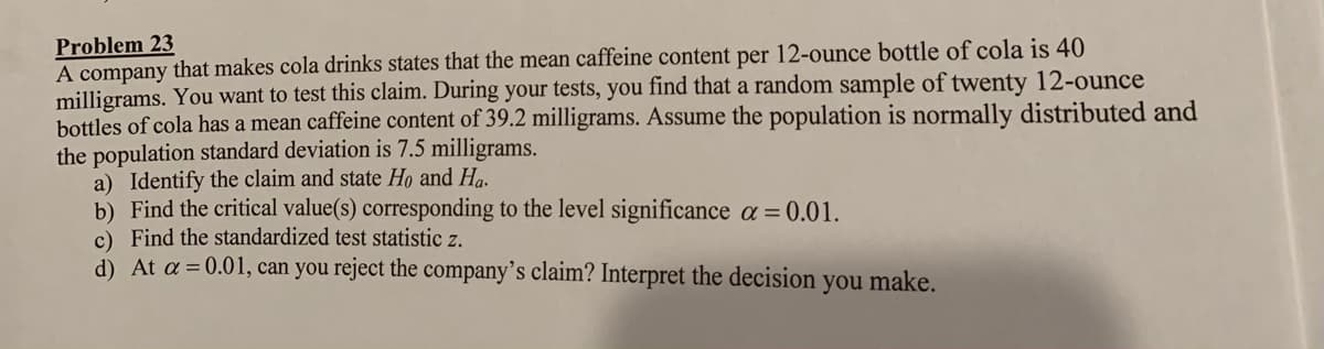 Problem 23
A company that makes cola drinks states that the mean caffeine content per 12-ounce bottle of cola is 40
milligrams. You want to test this claim. During your tests, you find that a random sample of twenty 12-ounce
bottles of cola has a mean caffeine content of 39.2 milligrams. Assume the population is normally distributed and
the population standard deviation is 7.5 milligrams.
a) Identify the claim and state Họ and Ha.
b) Find the critical value(s) corresponding to the level significance a = 0.01.
c) Find the standardized test statistic z.
d) At a = 0.01, can you reject the company’s claim? Interpret the decision you make.
