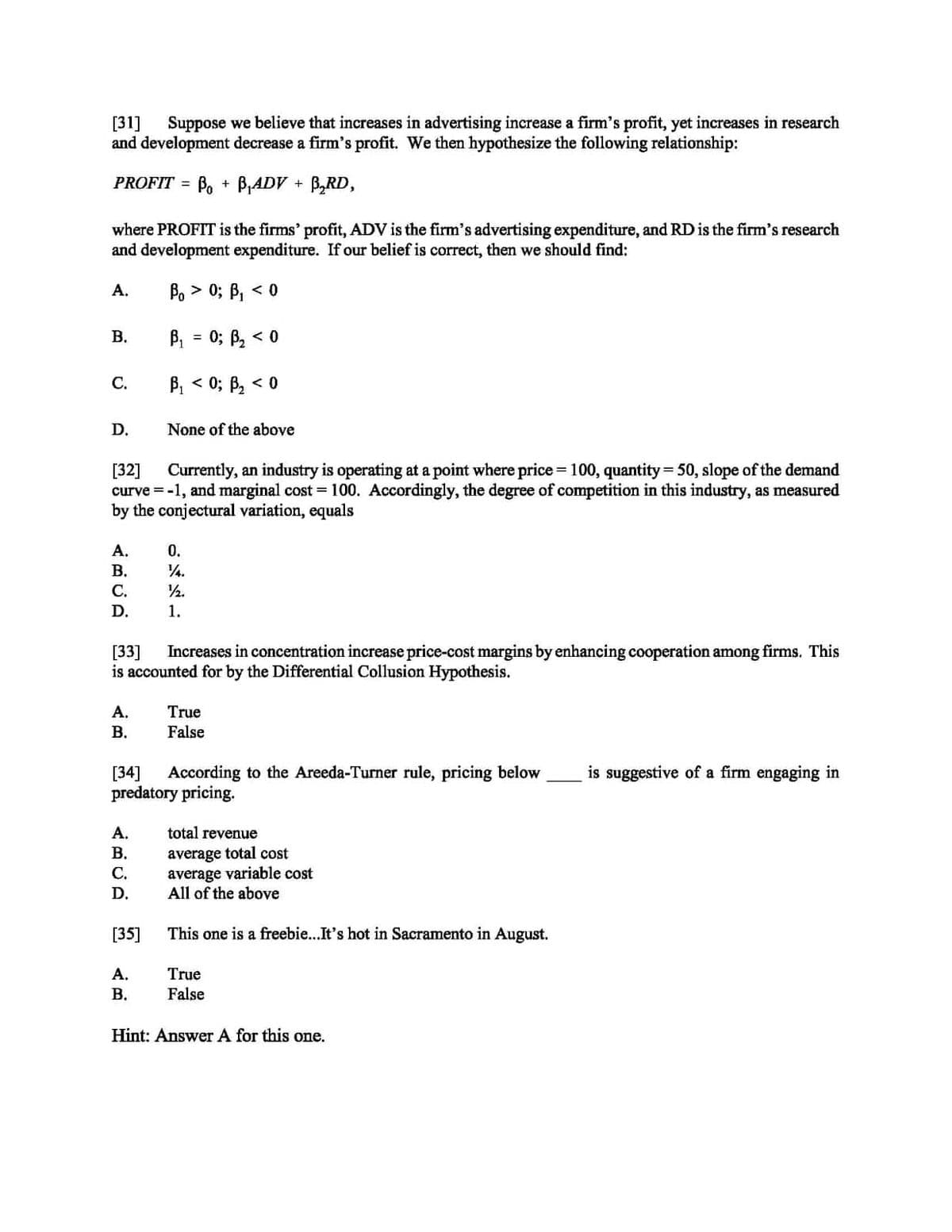 [31] Suppose we believe that increases in advertising increase a firm's profit, yet increases in research
and development decrease a firm's profit. We then hypothesize the following relationship:
PROFIT = B₁ + B₁ADV + B₂RD,
where PROFIT is the firms' profit, ADV is the firm's advertising expenditure, and RD is the firm's research
and development expenditure. If our belief is correct, then we should find:
Bo> 0; B₁ <0
B₁ = 0; ß₂ < 0
B₁ <0; B₂ < 0
None of the above
[32]
Currently, an industry is operating at a point where price = 100, quantity = 50, slope of the demand
curve = -1, and marginal cost = 100. Accordingly, the degree of competition in this industry, as measured
by the conjectural variation, equals
A.
B.
C.
D.
ARCA
A.
B.
C.
D.
[33] Increases in concentration increase price-cost margins by enhancing cooperation among firms. This
is accounted for by the Differential Collusion Hypothesis.
A.
B.
A.
B.
C.
D.
0.
14.
½1⁄2.
1.
[34] According to the Areeda-Turner rule, pricing below
predatory pricing.
[35]
A.
B.
True
False
total revenue
average total cost
average variable cost
All of the above
This one is a freebie...It's hot in Sacramento in August.
True
False
Hint: Answer A for this one.
is suggestive of a firm engaging in