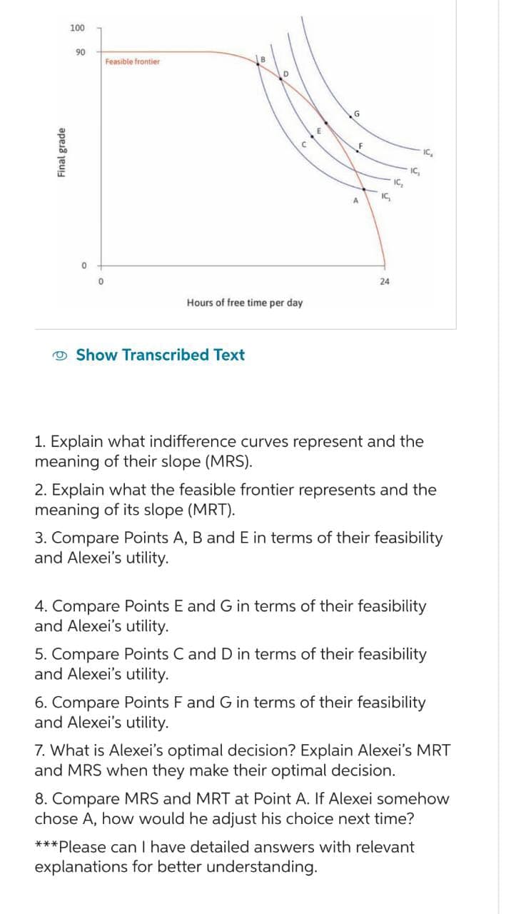 Final grade
100
90
0
0
Feasible frontier
Hours of free time per day
Show Transcribed Text
16₂
24
IC₂
16₂
IC₂
1. Explain what indifference curves represent and the
meaning of their slope (MRS).
2. Explain what the feasible frontier represents and the
meaning of its slope (MRT).
3. Compare Points A, B and E in terms of their feasibility
and Alexei's utility.
4. Compare Points E and G in terms of their feasibility
and Alexei's utility.
5. Compare Points C and D in terms of their feasibility
and Alexei's utility.
6. Compare Points F and G in terms of their feasibility
and Alexei's utility.
7. What is Alexei's optimal decision? Explain Alexei's MRT
and MRS when they make their optimal decision.
8. Compare MRS and MRT at Point A. If Alexei somehow
chose A, how would he adjust his choice next time?
***Please can I have detailed answers with relevant
explanations for better understanding.