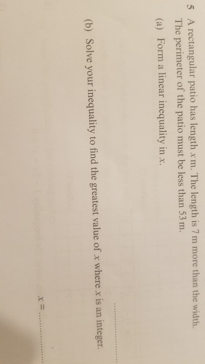 5 A rectangular patio has length x m. The length is 7 m more than the width.
The perimeter of the patio must be less than 53 m.
(a) Form a linear inequality in x.
(b) Solve your inequality to find the greatest value of x where x is an integer.
