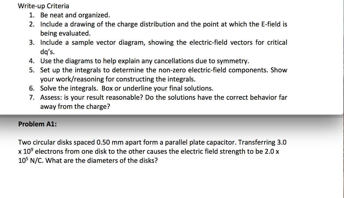 Write-up Criteria
1. Be neat and organized.
2. Include a drawing of the charge distribution and the point at which the E-field is
being evaluated.
3. Include a sample vector diagram, showing the electric-field vectors for critical
dq's.
4. Use the diagrams to help explain any cancellations due to symmetry.
5. Set up the integrals to determine the non-zero electric-field components. Show
your work/reasoning for constructing the integrals.
6. Solve the integrals. Box or underline your final solutions.
7. Assess: is your result reasonable? Do the solutions have the correct behavior far
away from the charge?
Problem A1:
Two circular disks spaced 0.50 mm apart form a parallel plate capacitor. Transferring 3.0
x 109 electrons from one disk to the other causes the electric field strength to be 2.0 x
105 N/C. What are the diameters of the disks?
