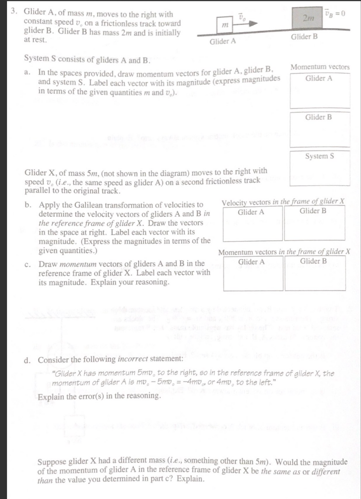 3. Glider A, of mass m, moves to the right with
constant speed v, on a frictionless track toward
glider B. Glider B has mass 2m and is initially
2m
at rest.
Glider B
Glider A
System S consists of gliders A and B.
Momentum vectors
a. In the spaces provided, draw momentum vectors for glider A, glider B.
and system S. Label each vector with its magnitude (express magnitudes
in terms of the given quantities m and v,).
Glider A
Glider B
System S
Glider X, of mass 5m, (not shown in the diagram) moves to the right with
speed v, (i.e., the same speed as glider A) on a second frictionless track
parallel to the original track.
Velocity vectors in the frame of glider X
Glider A
b. Apply the Galilean transformation of velocities to
determine the velocity vectors of gliders A and B in
the reference frame of glider X. Draw the vectors
in the space at right. Label each vector with its
magnitude. (Express the magnitudes in terms of the
given quantities.)
Glider B
Momentum vectors in the frame of glider X
Glider A
Glider B
c. Draw momentum vectors of gliders A and B in the
reference frame of glider X. Label each vector with
its magnitude. Explain your reasoning.
d. Consider the following incorrect statement:
"Glider X has momentum 5mv, to the right, so in the reference frame of glider X, the
momentum of glider A is mv, – 5mo, = -4mv, or 4mv, to the left."
%3D
Explain the error(s) in the reasoning.
Suppose glider X had a different mass (i.e., something other than 5m). Would the magnitude
of the momentum of glider A in the reference frame of glider X be the same as or different
than the value you determined in part c? Explain.

