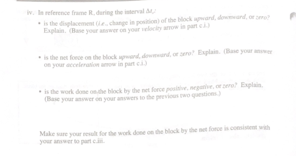 iv. In reference frame R, during the interval AL
* is the displacement (i.e., change in position) of the block upward, downward, or zero?
Explain. (Base your answer on your velocity arrow in part c.i.)
• is the net force on the block upward, downward, or zero? Explain. (Base your answer
on your acceleration arrow in part c.i.)
• is the work done on the block by the net force positive, negative, or zero? Explain.
(Base your answer on your answers to the previous two questions.)
Make sure your result for the work done on the block by the net force is consistent with
your answer to part c.iii.
