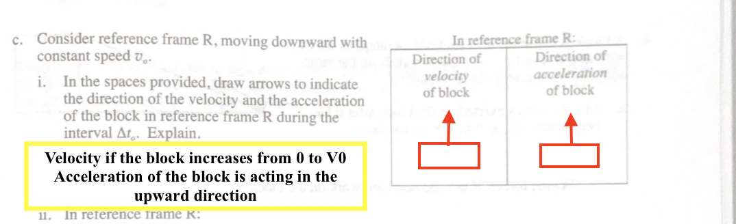 c. Consider reference frame R, moving downward with
constant speed v.
In reference frame R:
Direction of
acceleration
Direction of
velocity
of block
i. In the spaces provided, draw arrows to indicate
the direction of the velocity and the acceleration
of the block in reference frame R during the
interval At,. Explain.
of block
Velocity if the block increases from 0 to V0
Acceleration of the block is acting in the
upward direction
11.
In reference frame R:
