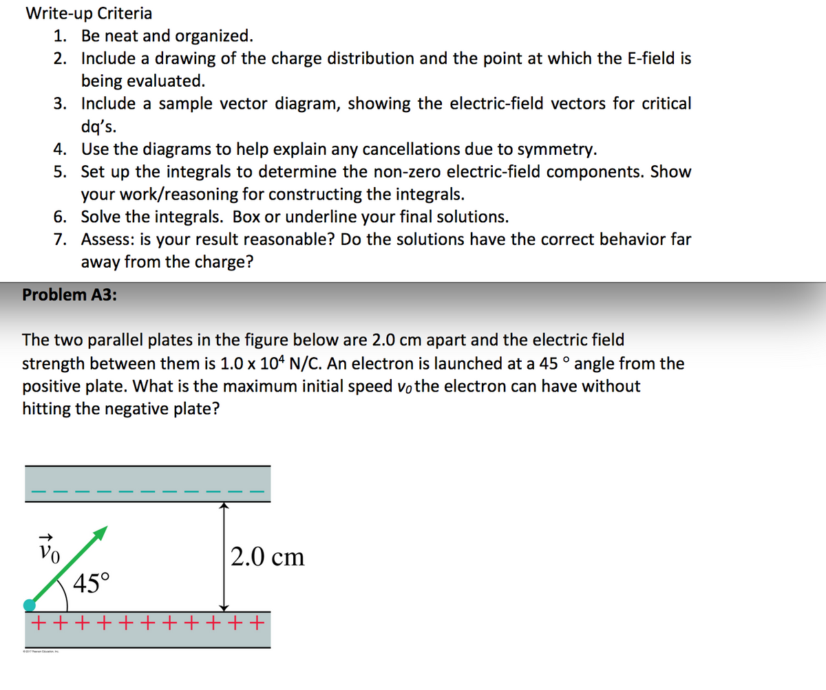 Write-up Criteria
1. Be neat and organized.
2. Include a drawing of the charge distribution and the point at which the E-field is
being evaluated.
3. Include a sample vector diagram, showing the electric-field vectors for critical
dq's.
4. Use the diagrams to help explain any cancellations due to symmetry.
5. Set up the integrals to determine the non-zero electric-field components. Show
your work/reasoning for constructing the integrals.
6. Solve the integrals. Box or underline your final solutions.
7. Assess: is your result reasonable? Do the solutions have the correct behavior far
away from the charge?
Problem A3:
The two parallel plates in the figure below are 2.0 cm apart and the electric field
strength between them is 1.0 x 104 N/C. An electron is launched at a 45 ° angle from the
positive plate. What is the maximum initial speed vothe electron can have without
hitting the negative plate?
Vo
2.0 cm
45°
+++++++++++
