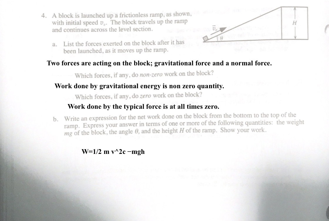 4. A block is launched up a frictionless ramp, as shown,
with initial speed v,. The block travels up the ramp
and continues across the level section.
a. List the forces exerted on the block after it has
been launched, as it moves up the ramp.
Two forces are acting on the block; gravitational force and a normal force.
Which forces, if any, do non-zero work on the block?
Work done by gravitational energy is non zero quantity.
Which forces, if any, do zero work on the block?
Work done by the typical force is at all times zero.
b. Write an expression for the net work done on the block from the bottom to the top of the
ramp. Express your answer in terms of one or more of the following quantities: the weight
mg of the block, the angle 0, and the height H of the ramp. Show your work.
W=1/2 m v^2c –mgh
