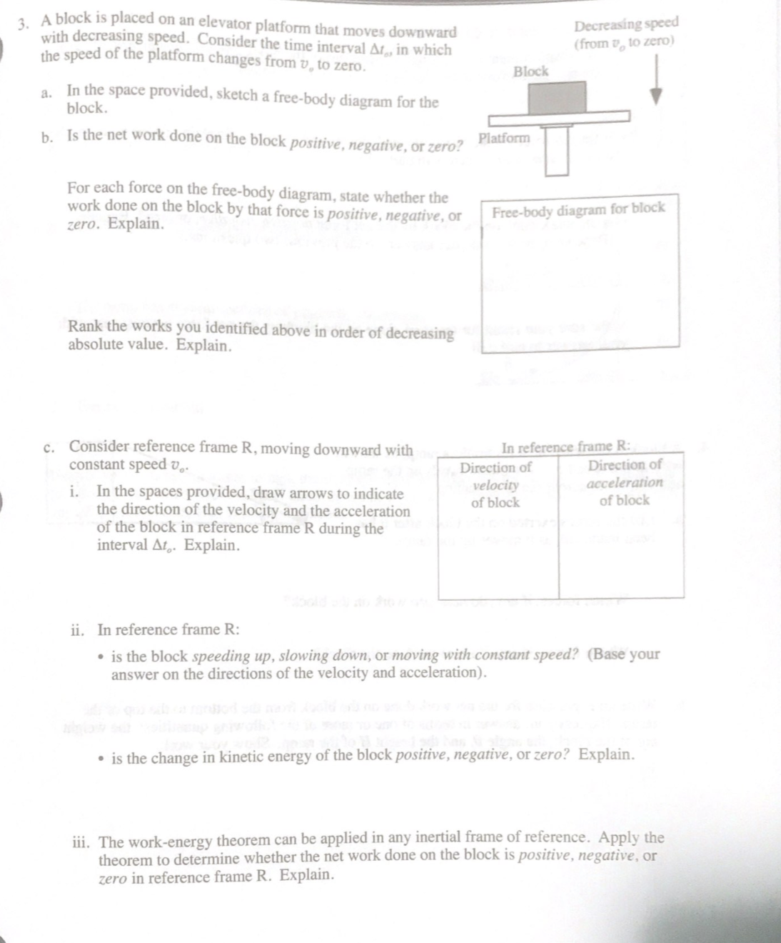 1 A block is placed on an elevator platform that moves downward
with decreasing speed. Consider the time interval At, in which
the speed of the platform changes from v, to zero.
Decreasing speed
(from v, to zero)
Block
a. In the space provided, sketch a free-body diagram for the
block.
b. Is the net work done on the block positive, negative, or zero?
Platform
For each force on the free-body diagram, state whether the
work done on the block by that force is positive, negative, or
zero. Explain.
Free-body diagram for block
Rank the works you identified above in order of decreasing
absolute value. Explain.
c. Consider reference frame R, moving downward with
constant speed v..
In reference frame R:
Direction of
acceleration
Direction of
i. In the spaces provided, draw arrows to indicate
the direction of the velocity and the acceleration
of the block in reference frame R during the
interval At,. Explain.
velocity
of block
of block
ii. In reference frame R:
• is the block speeding up, slowing down, or moving with constant speed? (Base your
answer on the directions of the velocity and acceleration).
• is the change in kinetic energy of the block positive, negative, or zero? Explain.
iii. The work-energy theorem can be applied in any inertial frame of reference. Apply the
theorem to determine whether the net work done on the block is positive, negative, or
zero in reference frame R. Explain.
