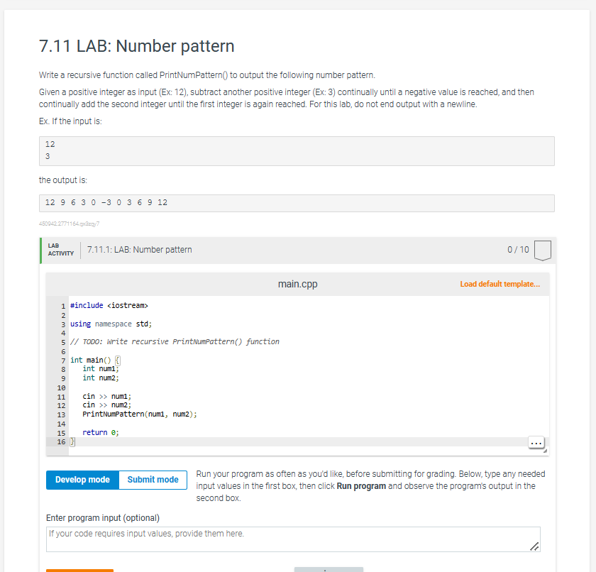 7.11 LAB: Number pattern
Write a recursive function called PrintNumPattern() to output the following number pattern.
Given a positive integer as input (Ex: 12), subtract another positive integer (Ex: 3) continually until a negative value is reached, and then
continually add the second integer until the first integer is again reached. For this lab, do not end output with a newline.
Ex. If the input is:
12
3
the output is:
12 9 6 3 0 3 0 3 6 9 12
450942.2771164.qx3zg/7
LAB
ACTIVITY
1 #include <iostream>
2
3 using namespace std;
7.11.1: LAB: Number pattern
4
5 // TODO: Write recursive Print NumPattern() function
6
7 int main() {
8
9
10
11
12
13
14
15
16 }
int numi
int num2;
cin >> num1;
cin >> num2;
PrintNumPattern (num1, num2);
return 0;
Develop mode
Submit mode
main.cpp
Enter program input (optional)
If your code requires input values, provide them here.
0/10
Load default template...
Run your program as often as you'd like, before submitting for grading. Below, type any needed
input values in the first box, then click Run program and observe the program's output in the
second box.
"