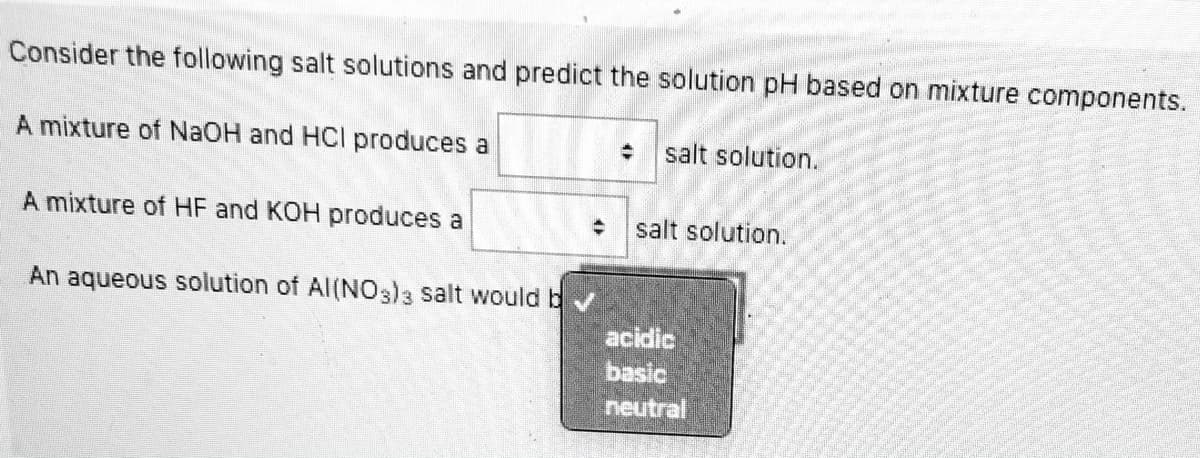 ### Understanding Salt Solutions and Predicting pH Levels

Consider the following salt solutions and predict the solution pH based on mixture components:

1. **Reaction Between NaOH and HCl:**
   - A mixture of NaOH (sodium hydroxide) and HCl (hydrochloric acid) produces a [dropdown menu] salt solution.

2. **Reaction Between HF and KOH:**
   - A mixture of HF (hydrofluoric acid) and KOH (potassium hydroxide) produces a [dropdown menu] salt solution.

3. **Aqueous Solution of Al(NO₃)₃:**
   - An aqueous solution of Al(NO₃)₃ (aluminum nitrate) salt would be [dropdown menu with options: acidic, basic, neutral].

#### Explanation

- **First Dropdown Options (NaOH and HCl):**
  - This box allows the user to select the pH nature of the salt solution produced by combining NaOH (a strong base) and HCl (a strong acid). Typically, this combination results in a neutral salt solution (NaCl).

- **Second Dropdown Options (HF and KOH):**
  - This box provides the choice for determining the pH nature of the salt solution formed by mixing HF (a weak acid) and KOH (a strong base). The resulting salt (KF) typically forms a basic solution because the conjugate base of HF is stronger than the conjugate acid of KOH.

- **Third Dropdown Options (Al(NO₃)₃ Solution):**
  - The options here allow the user to predict if the aqueous solution of Al(NO₃)₃ will be acidic, basic, or neutral. Due to the hydrolysis of the Al³⁺ ion, it is usually acidic.

Please select the appropriate pH nature for each reaction from the dropdown menus provided.