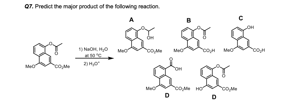 Q7. Predict the major product of the following reaction.
A
B
HO
1) NaOH, H20
at 50 °C
MeO
CO,Me
MeO
CO2H
Meo
`CO2H
2) H30*
Meo
HO
CO,Me HO
D
MeO
D
