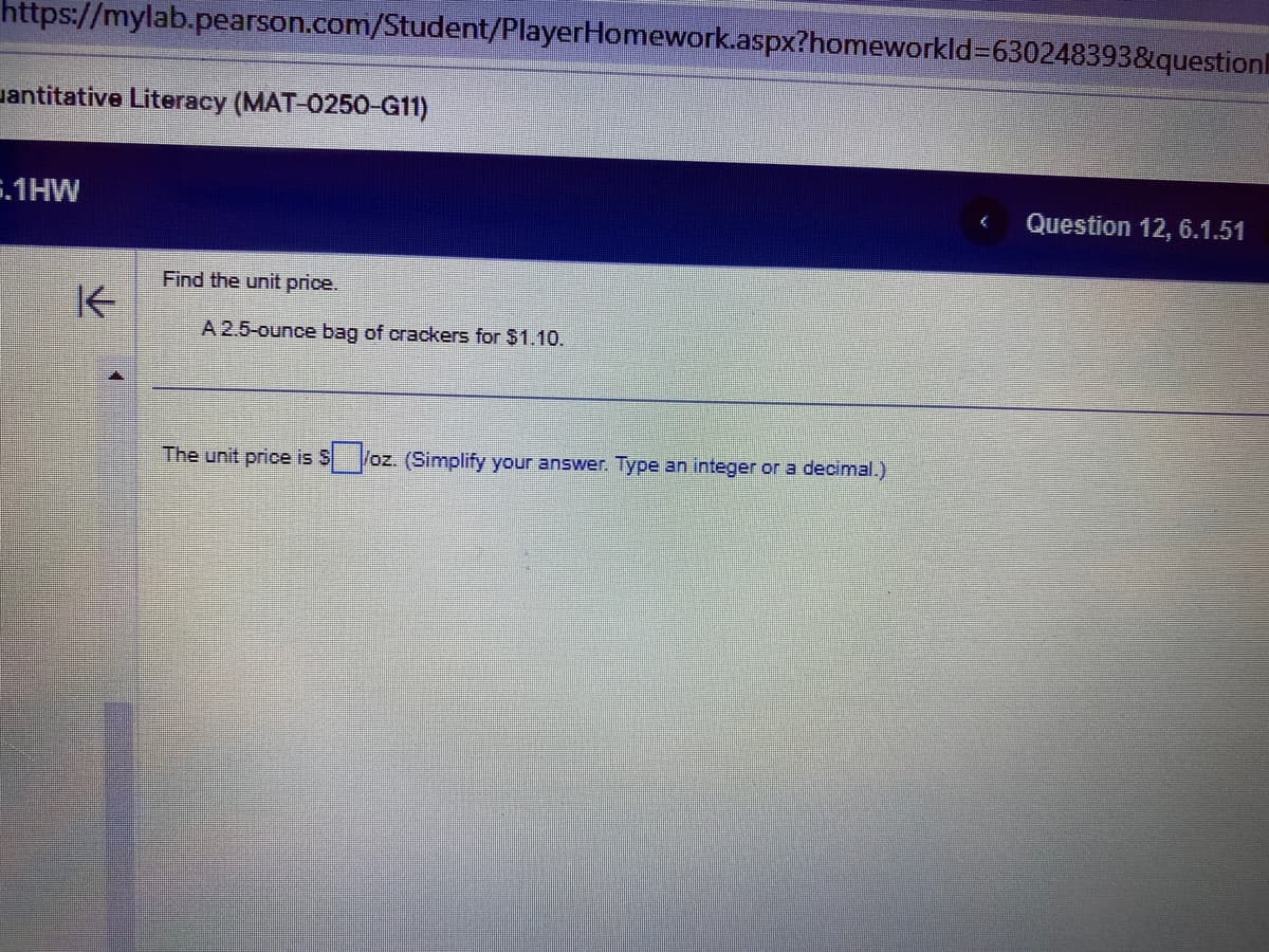 https://mylab.pearson.com/Student/PlayerHomework.aspx?homeworkId=630248393&question
antitative Literacy (MAT-0250-G11)
5.1HW
K
Find the unit price.
A 2.5-ounce bag of crackers for $1.10.
The unit price is $/oz. (Simplify your answer. Type an integer or a decimal.)
Question 12, 6.1.51