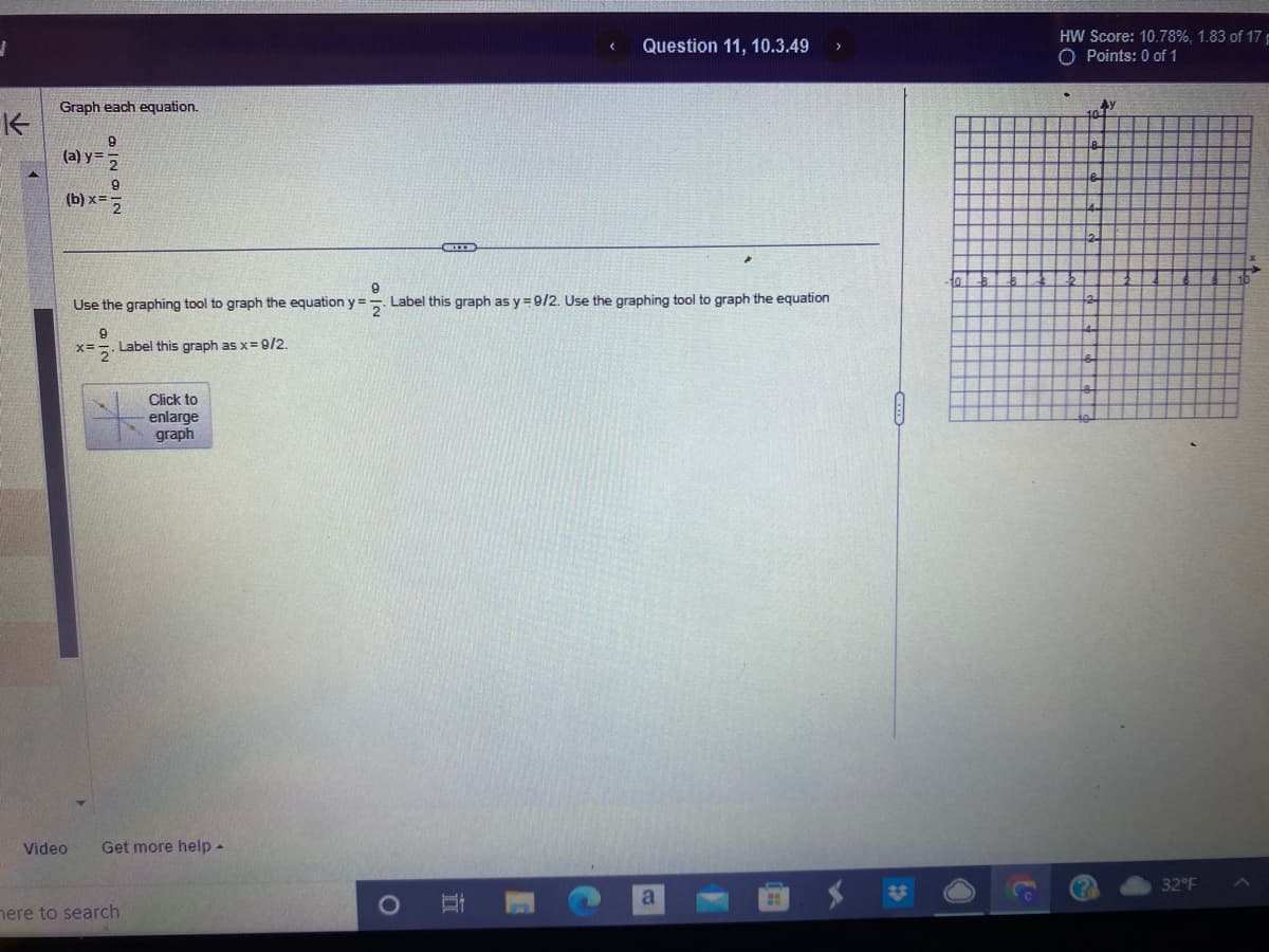 1
个
Graph each equation.
9
(a) y 2
9
(b)x=2
Video
9
x=2 Label this graph as x=9/2.
9
Use the graphing tool to graph the equation y=Label this graph as y=9/2. Use the graphing tool to graph the equation
Click to
enlarge
graph
Get more help -
here to search
I
Question 11, 10.3.49 >
II
a
H
HW Score: 10.78%, 1.83 of 17
O Points: 0 of 1
AY
32°F