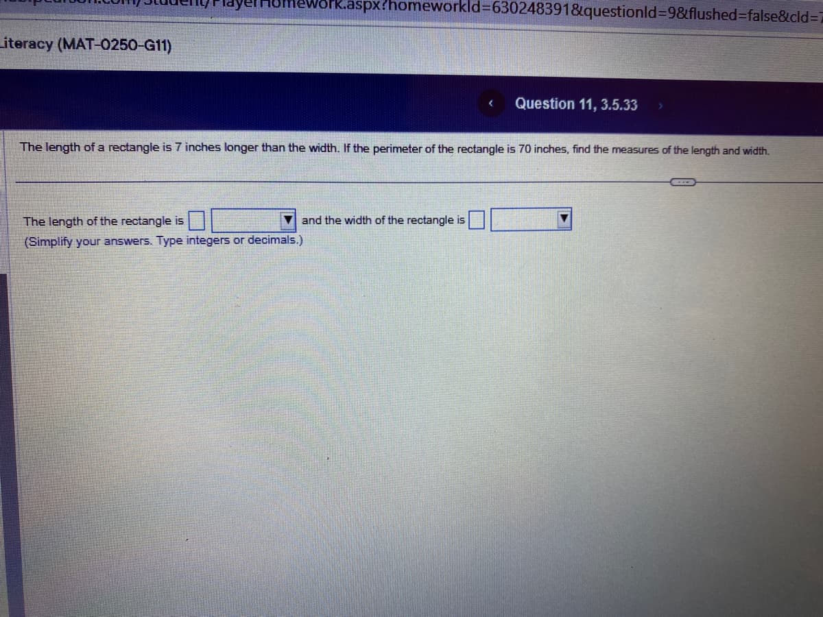 Literacy (MAT-0250-G11)
Work.aspx?homeworkld=630248391&questionid=9&flushed=false&cid=7
The length of the rectangle is
(Simplify your answers. Type integers or decimals.)
and the width of the rectangle is
(
The length of a rectangle is 7 inches longer than the width. If the perimeter of the rectangle is 70 inches, find the measures of the length and width.
Question 11, 3.5.33