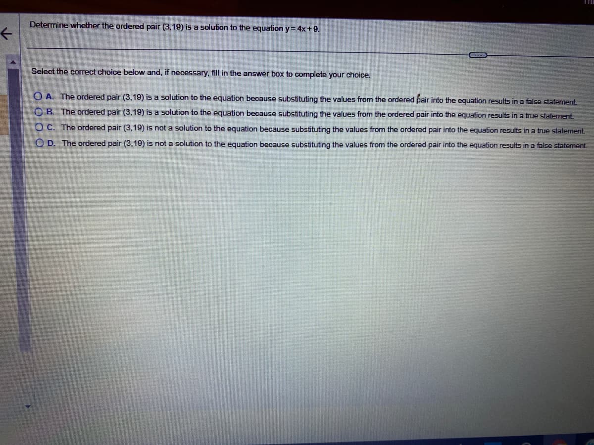 Determine whether the ordered pair (3,19) is a solution to the equation y = 4x + 9.
Select the correct choice below and, if necessary, fill in the answer box to complete your choice.
OA. The ordered pair (3,19) is a solution to the equation because substituting the values from the ordered pair into the equation results in a false statement.
OB. The ordered pair (3,19) is a solution to the equation because substituting the values from the ordered pair into the equation results in a true statement.
OC. The ordered pair (3,19) is not a solution to the equation because substituting the values from the ordered pair into the equation results in a true statement.
OD. The ordered pair (3,19) is not a solution to the equation because substituting the values from the ordered pair into the equation results in a false statement.