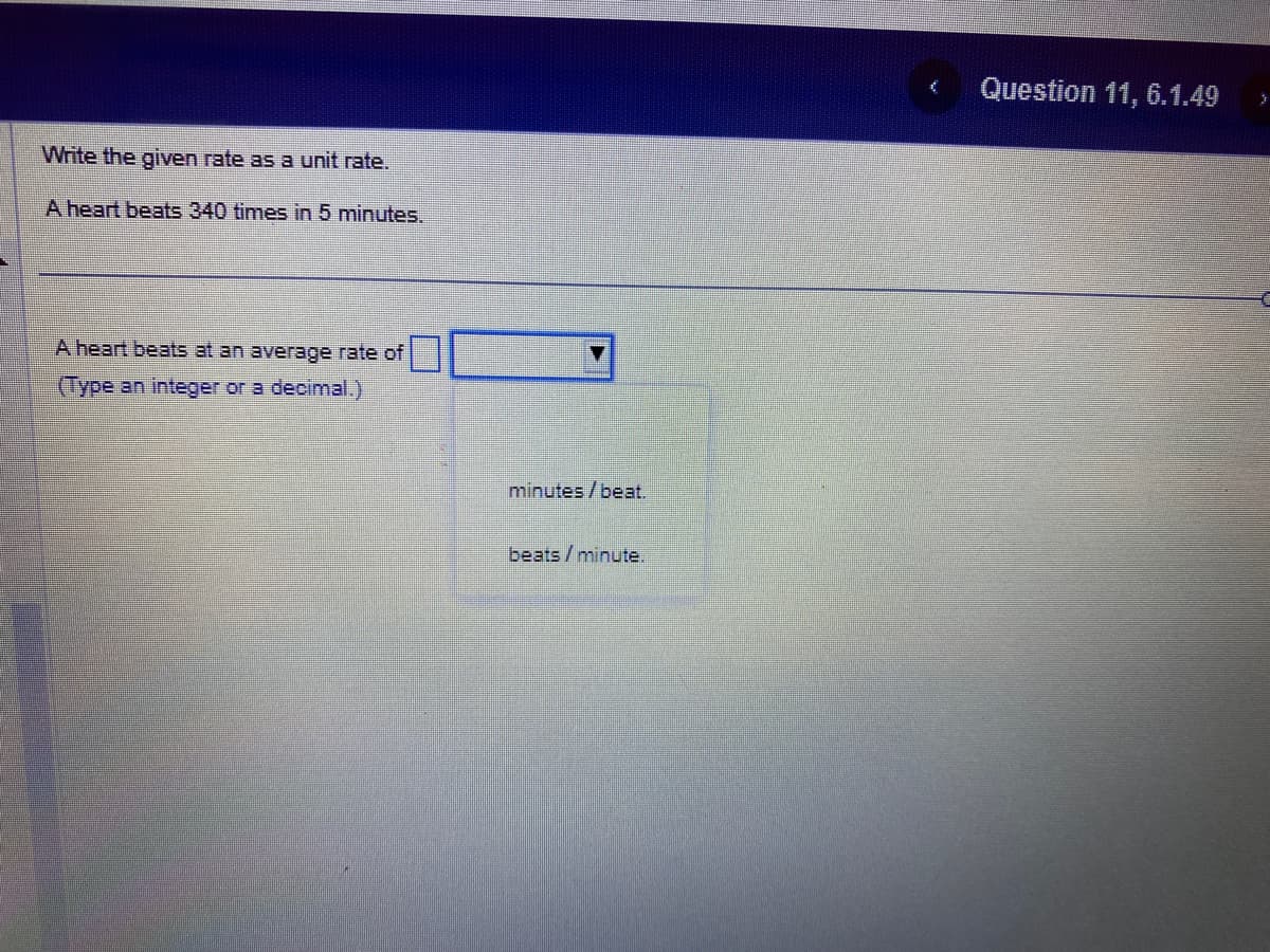 Write the given rate as a unit rate.
A heart beats 340 times in 5 minutes.
A heart beats at an average rate of
(Type an integer or a decimal.)
minutes / beat.
beats/minute.
Question 11, 6.1.49