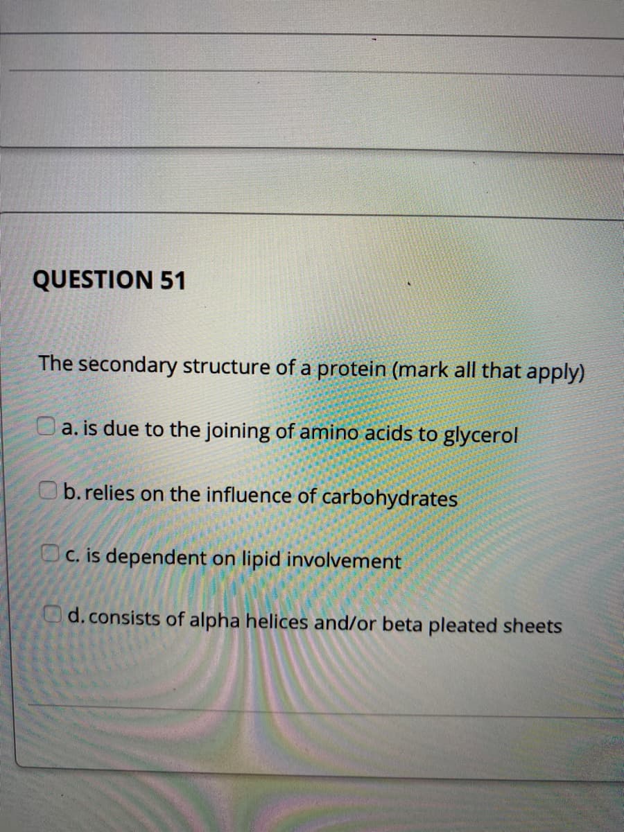 QUESTION 51
The secondary structure of a protein (mark all that apply)
Oa. is due to the joining of amino acids to glycerol
Ob.relies on the influence of carbohydrates
Oc. is dependent on lipid involvement
d.consists of alpha helices and/or beta pleated sheets
