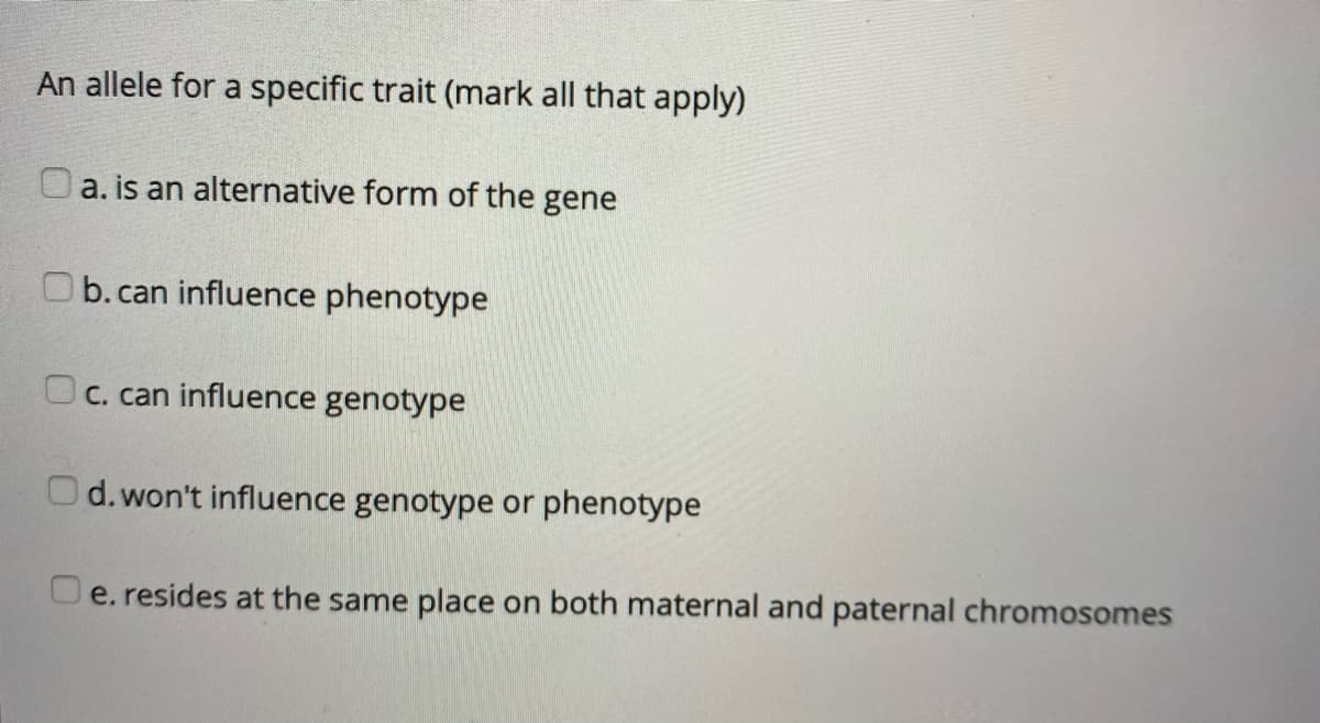 An allele for a specific trait (mark all that apply)
O a. is an alternative form of the gene
Ob.can influence phenotype
Oc. can influence genotype
Od. won't influence genotype or phenotype
O e. resides at the same place on both maternal and paternal chromosomes
