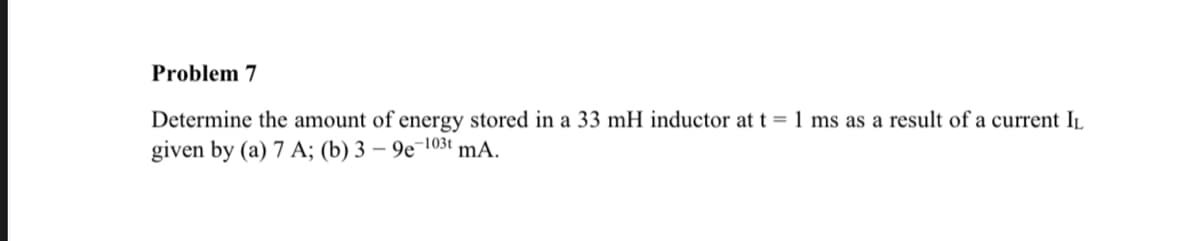 Problem 7
Determine the amount of energy stored in a 33 mH inductor at t = 1 ms as a result of a current IL
given by (a) 7 A; (b) 3 - 9e-103t mA.